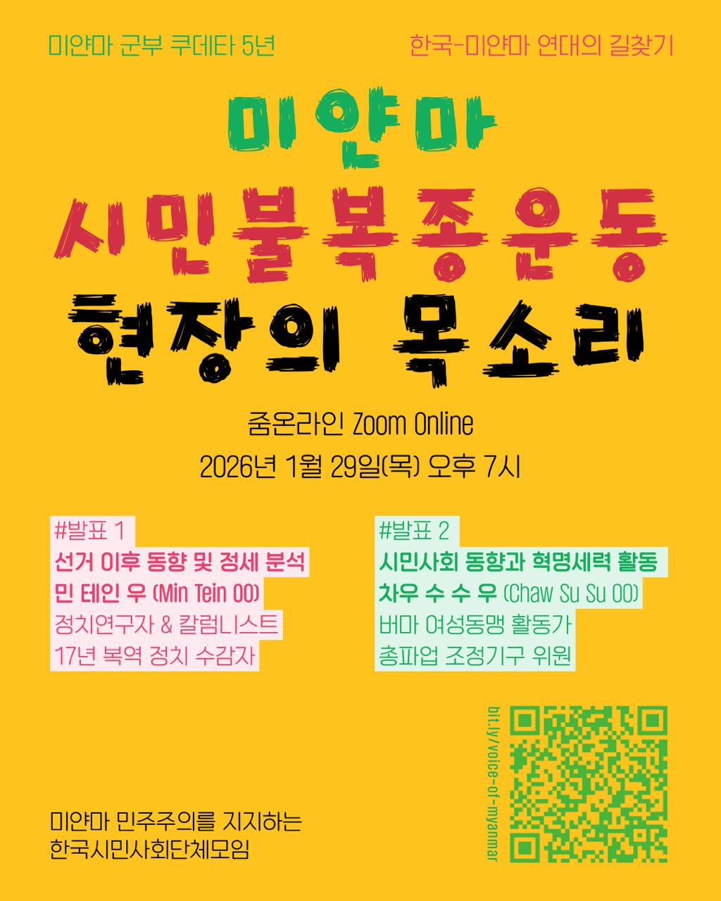 미얀마 군부 쿠데타 오 년
한국·미얀마 연대의 길찾기
미얀마 시민 불복종 운동 현장의 목소리
줌 온라인
이천이십육년 일월 이십구일 목요일 열아홉 시
발표 하나: 선거 이후 동향 및 정세 분석
민테인우
정치연구자 겸 칼럼니스트
십칠 년 복역 정치 수감자
발표 둘: 시민사회 동향과 혁명 세력 활동
차우수수우
버마여성동맹 활동가
총파업조정기구 위원
미얀마 민주주의를 지지하는 한국시민사회단체모임
(큐알 코드)